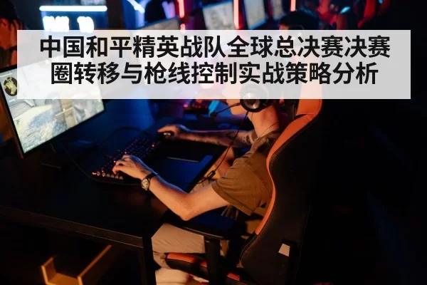 中国和平精英战队全球总决赛决赛圈转移与枪线控制实战策略分析